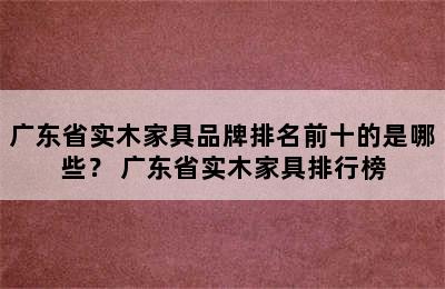 广东省实木家具品牌排名前十的是哪些？ 广东省实木家具排行榜